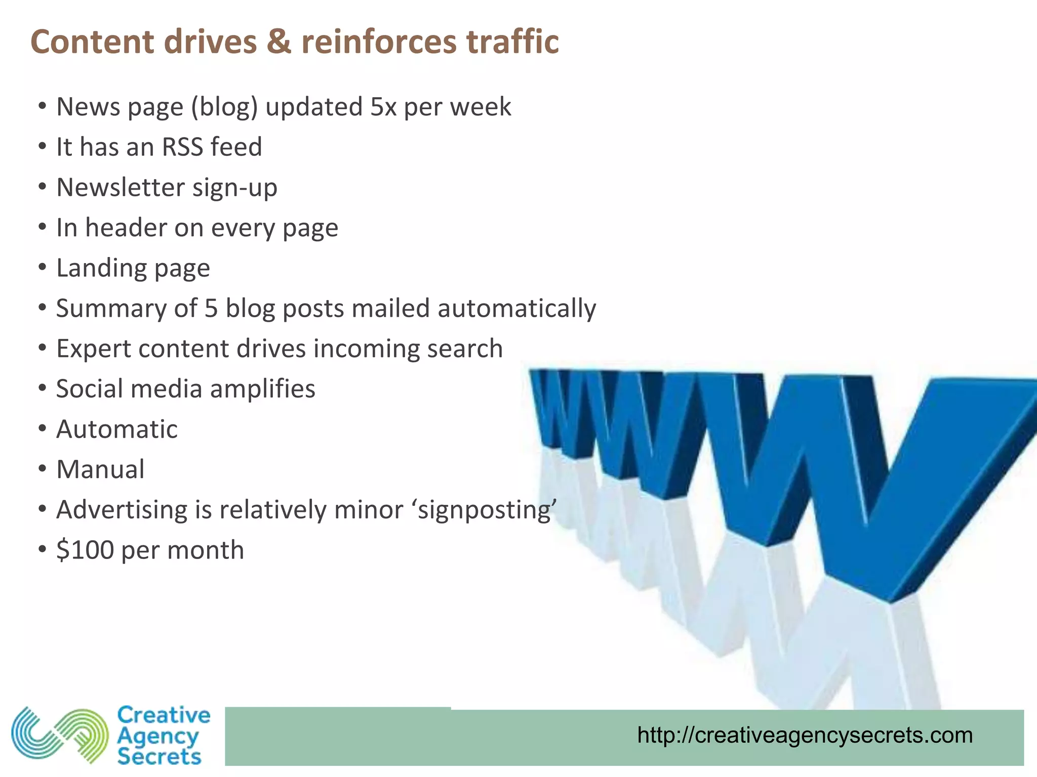 http://creativeagencysecrets.com
Content drives & reinforces traffic
• News page (blog) updated 5x per week
• It has an RSS feed
• Newsletter sign-up
• In header on every page
• Landing page
• Summary of 5 blog posts mailed automatically
• Expert content drives incoming search
• Social media amplifies
• Automatic
• Manual
• Advertising is relatively minor ‘signposting’
• $100 per month
 