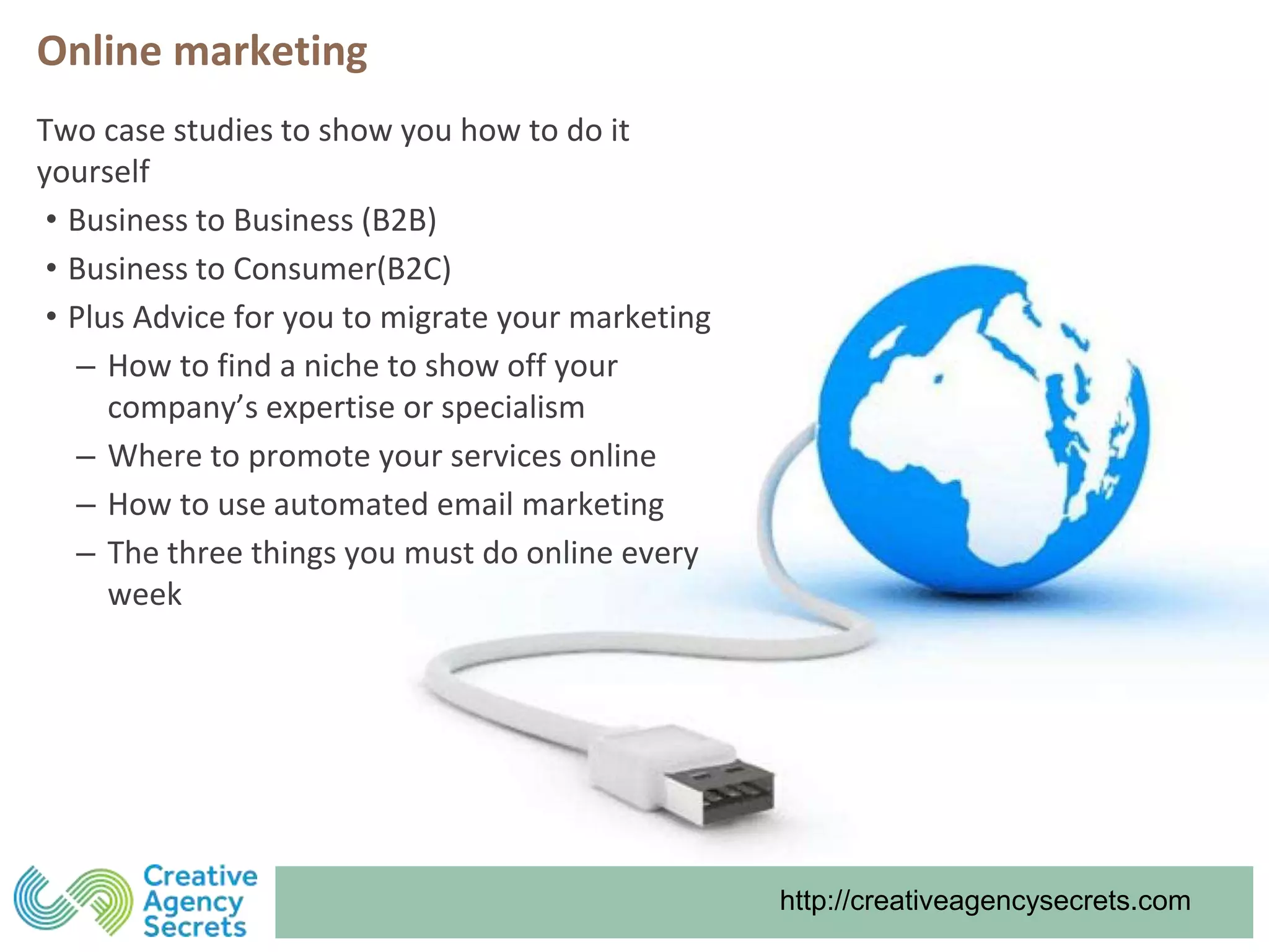 http://creativeagencysecrets.com
Two case studies to show you how to do it
yourself
• Business to Business (B2B)
• Business to Consumer(B2C)
• Plus Advice for you to migrate your marketing
‒ How to find a niche to show off your
company’s expertise or specialism
‒ Where to promote your services online
‒ How to use automated email marketing
‒ The three things you must do online every
week
Online marketing
 