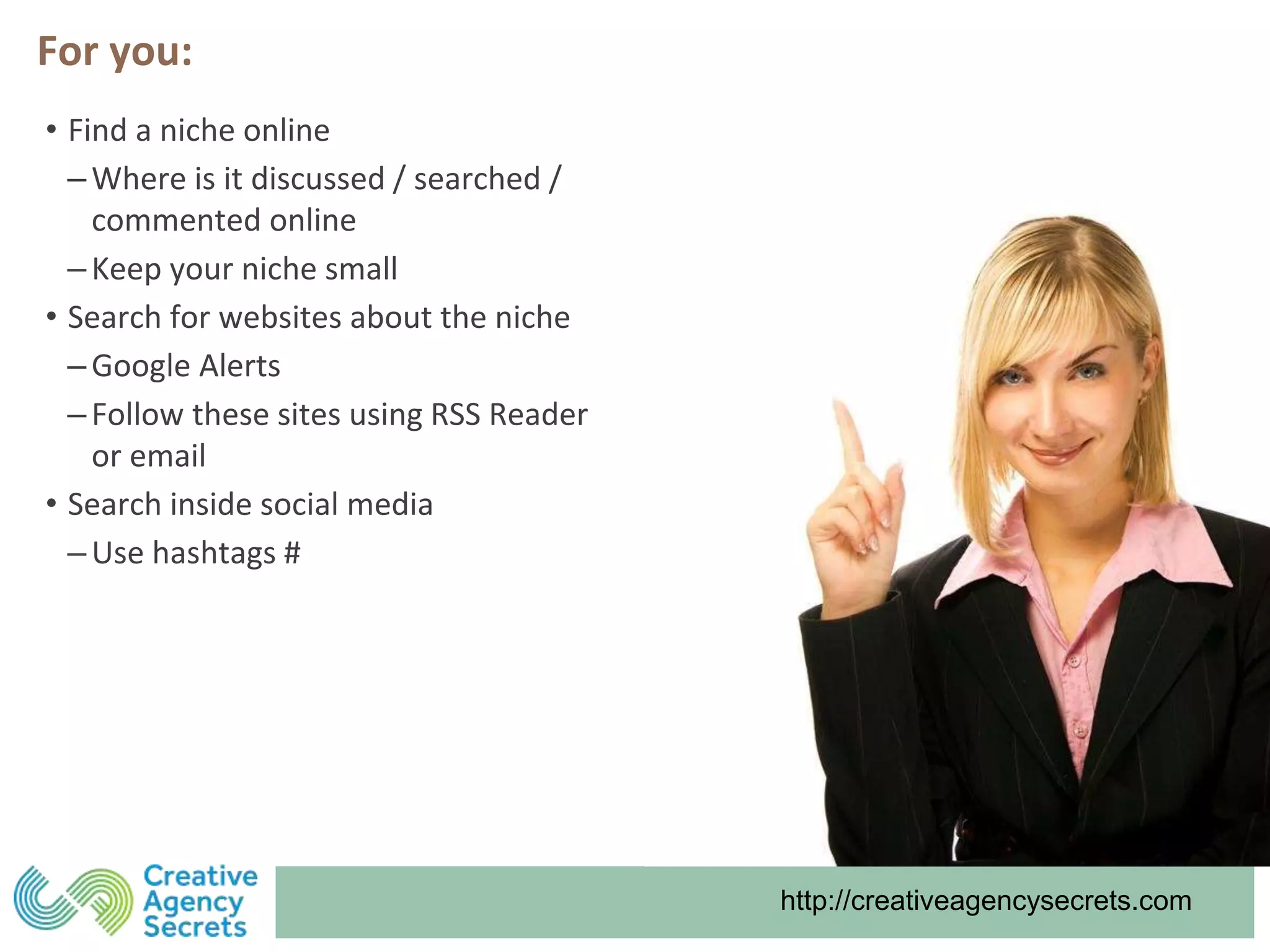 http://creativeagencysecrets.com
For you:
• Find a niche online
‒Where is it discussed / searched /
commented online
‒Keep your niche small
• Search for websites about the niche
‒Google Alerts
‒Follow these sites using RSS Reader
or email
• Search inside social media
‒Use hashtags #
 