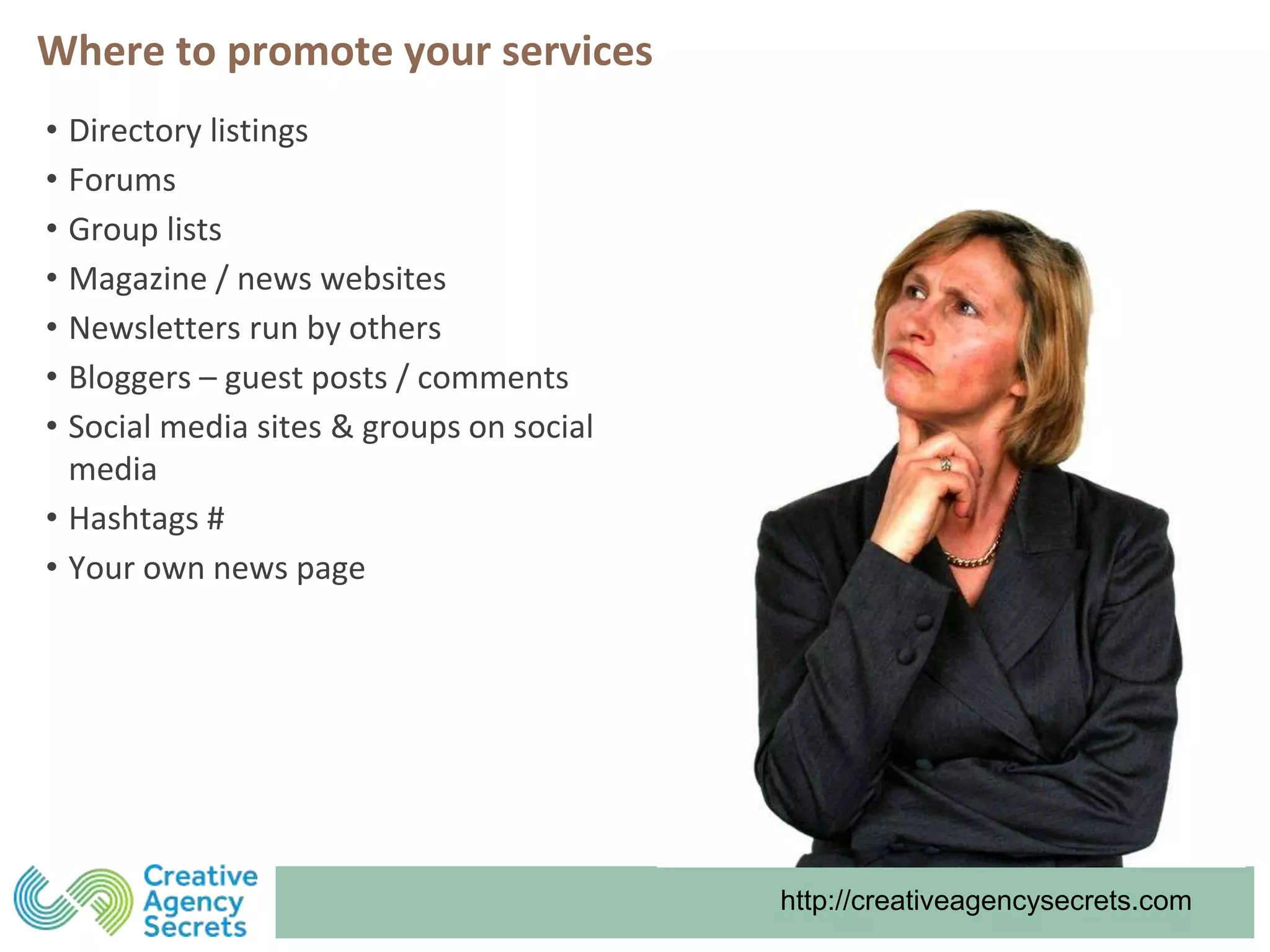 http://creativeagencysecrets.com
Where to promote your services
• Directory listings
• Forums
• Group lists
• Magazine / news websites
• Newsletters run by others
• Bloggers – guest posts / comments
• Social media sites & groups on social
media
• Hashtags #
• Your own news page
 