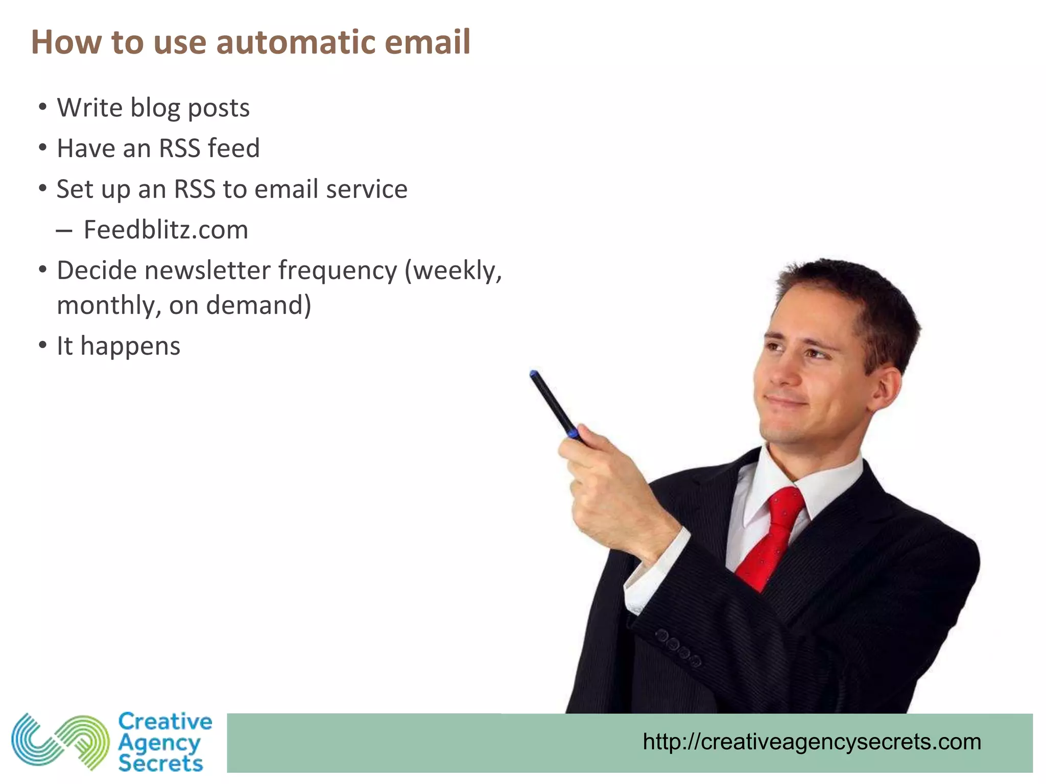 http://creativeagencysecrets.com
How to use automatic email
• Write blog posts
• Have an RSS feed
• Set up an RSS to email service
‒ Feedblitz.com
• Decide newsletter frequency (weekly,
monthly, on demand)
• It happens
 