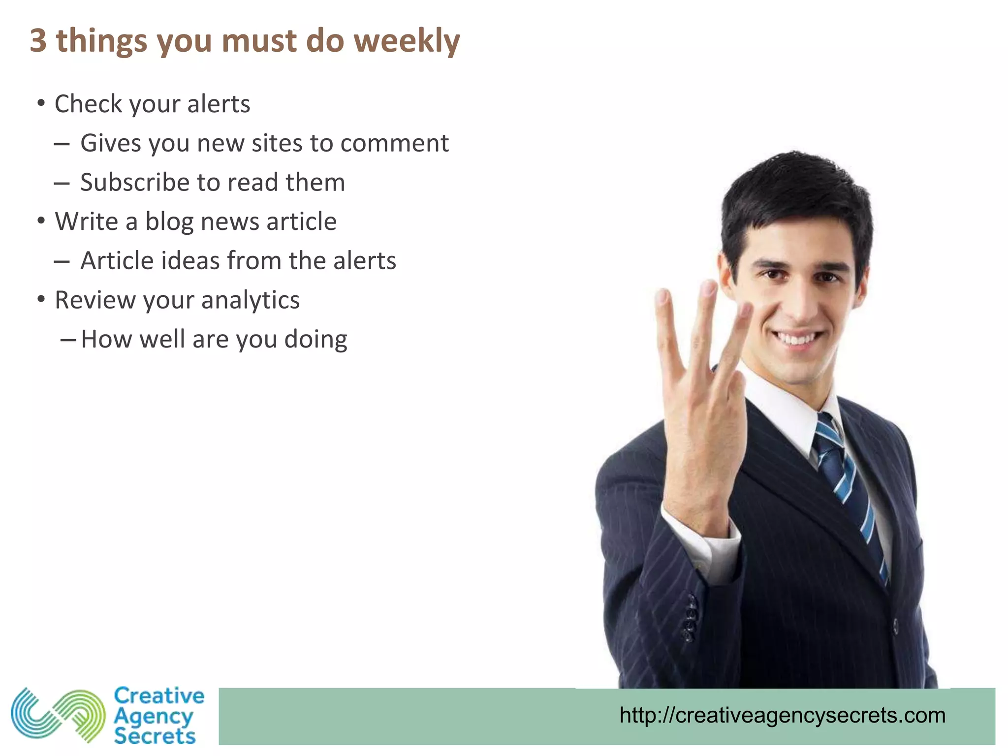 http://creativeagencysecrets.com
3 things you must do weekly
• Check your alerts
‒ Gives you new sites to comment
‒ Subscribe to read them
• Write a blog news article
‒ Article ideas from the alerts
• Review your analytics
‒ How well are you doing
 
