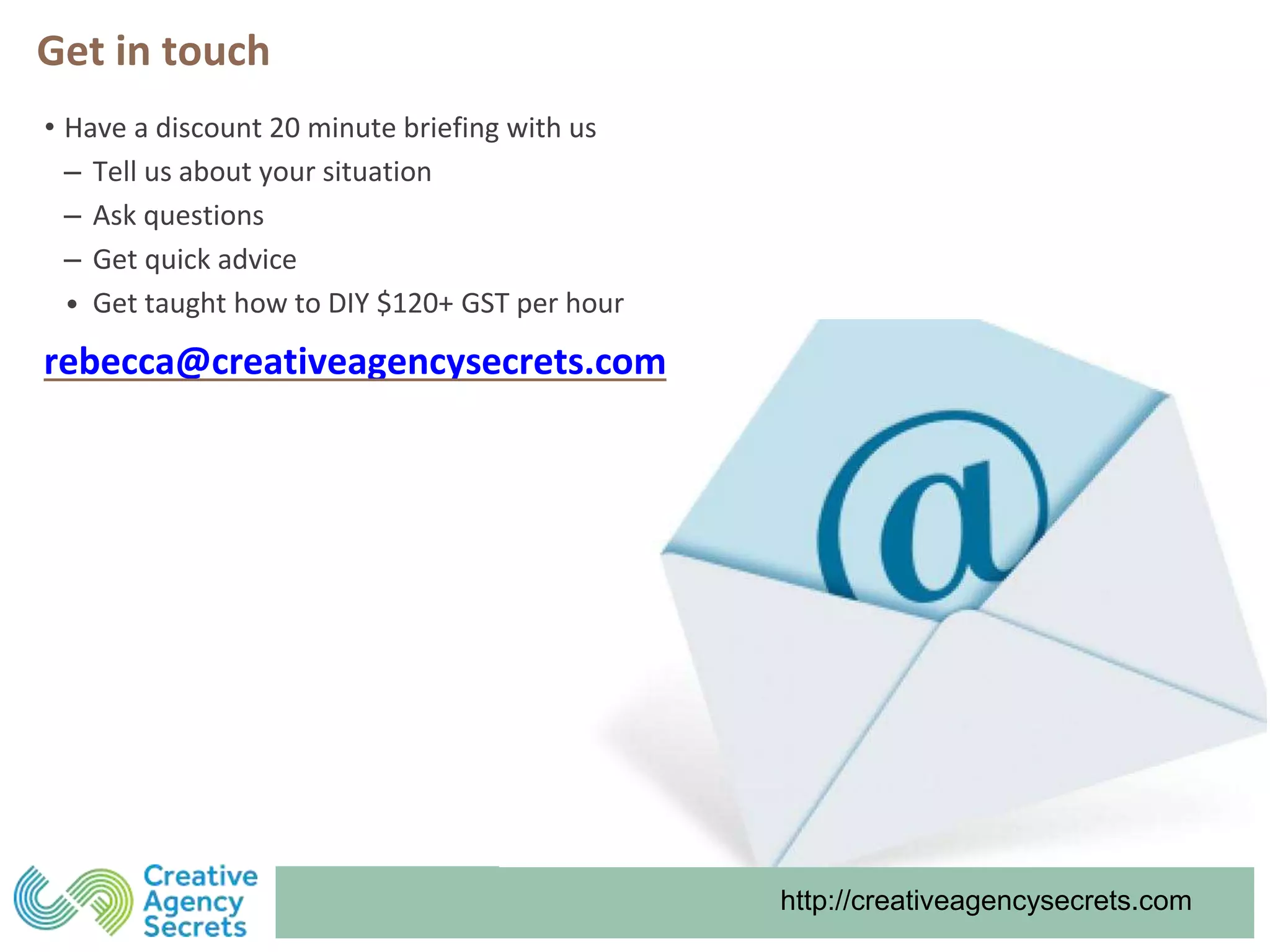 http://creativeagencysecrets.com
Get in touch
• Have a discount 20 minute briefing with us
‒ Tell us about your situation
‒ Ask questions
‒ Get quick advice
• Get taught how to DIY $120+ GST per hour
rebecca@creativeagencysecrets.com
 