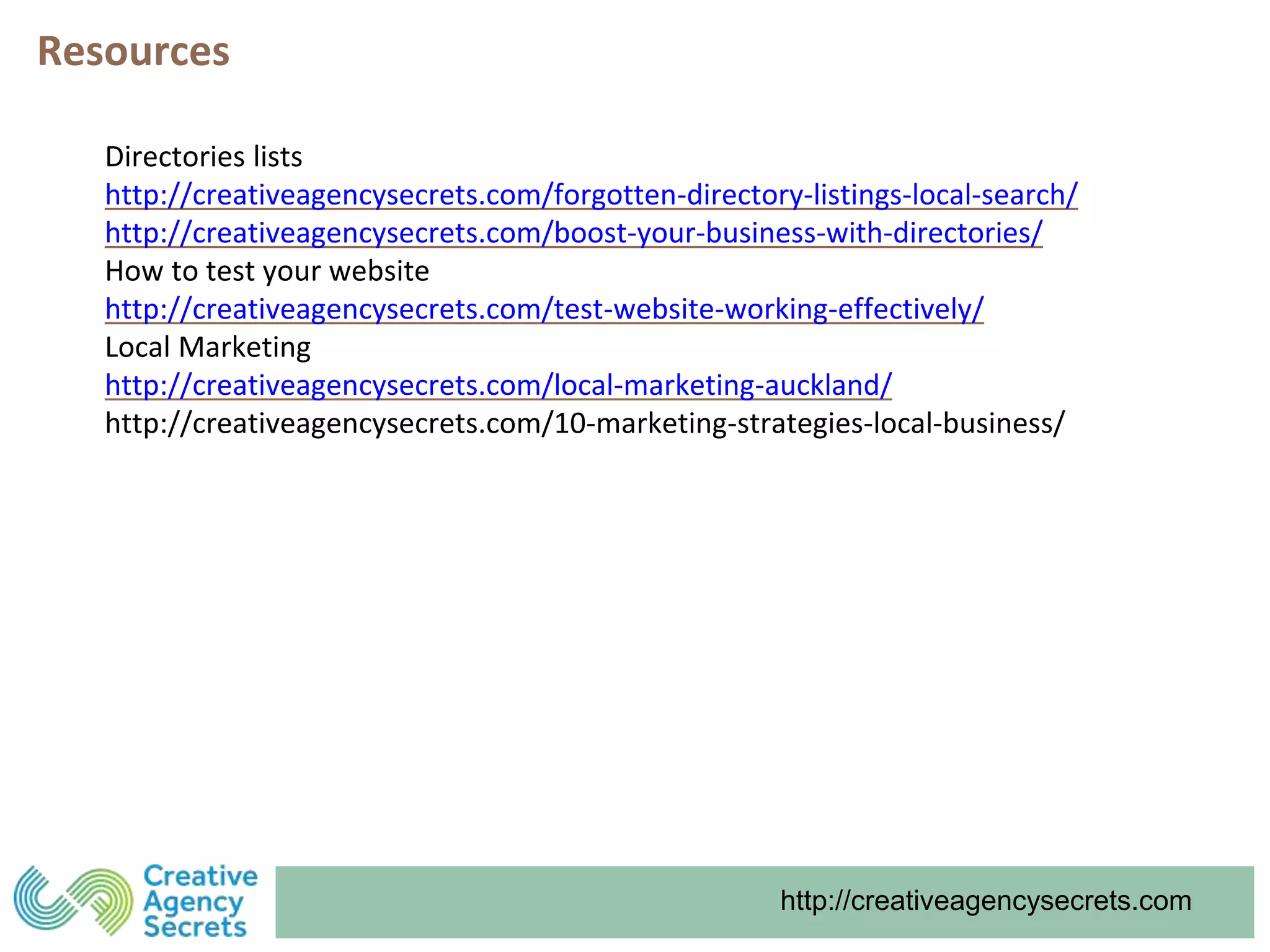 http://creativeagencysecrets.com
Resources
Directories lists
http://creativeagencysecrets.com/forgotten-directory-listings-local-search/
http://creativeagencysecrets.com/boost-your-business-with-directories/
How to test your website
http://creativeagencysecrets.com/test-website-working-effectively/
Local Marketing
http://creativeagencysecrets.com/local-marketing-auckland/
http://creativeagencysecrets.com/10-marketing-strategies-local-business/
 