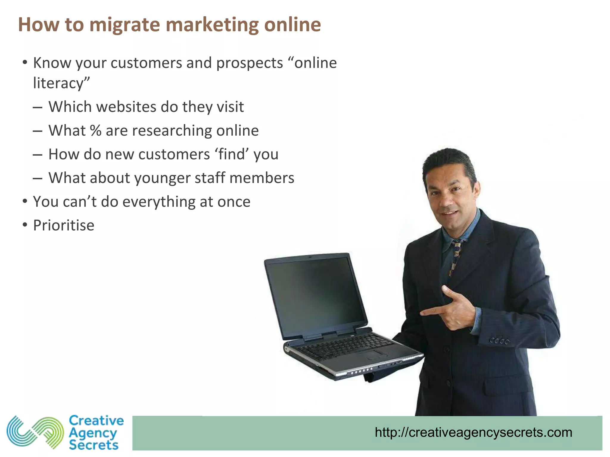 http://creativeagencysecrets.com
How to migrate marketing online
• Know your customers and prospects “online
literacy”
‒ Which websites do they visit
‒ What % are researching online
‒ How do new customers ‘find’ you
‒ What about younger staff members
• You can’t do everything at once
• Prioritise
 