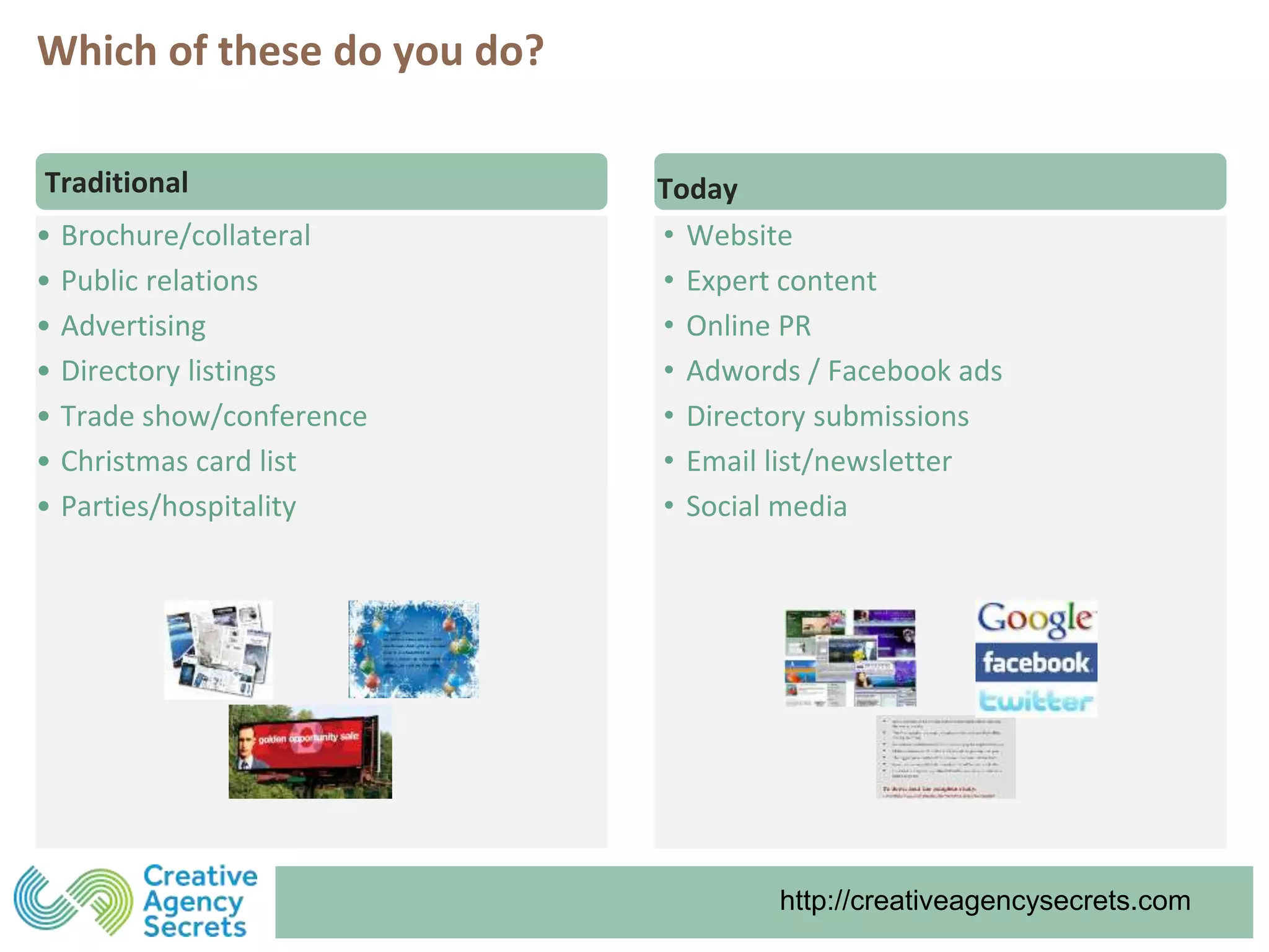 http://creativeagencysecrets.comhttp://creativeagencysecrets.com
• Brochure/collateral
• Public relations
• Advertising
• Directory listings
• Trade show/conference
• Christmas card list
• Parties/hospitality
Traditional Today
• Website
• Expert content
• Online PR
• Adwords / Facebook ads
• Directory submissions
• Email list/newsletter
• Social media
Which of these do you do?
 