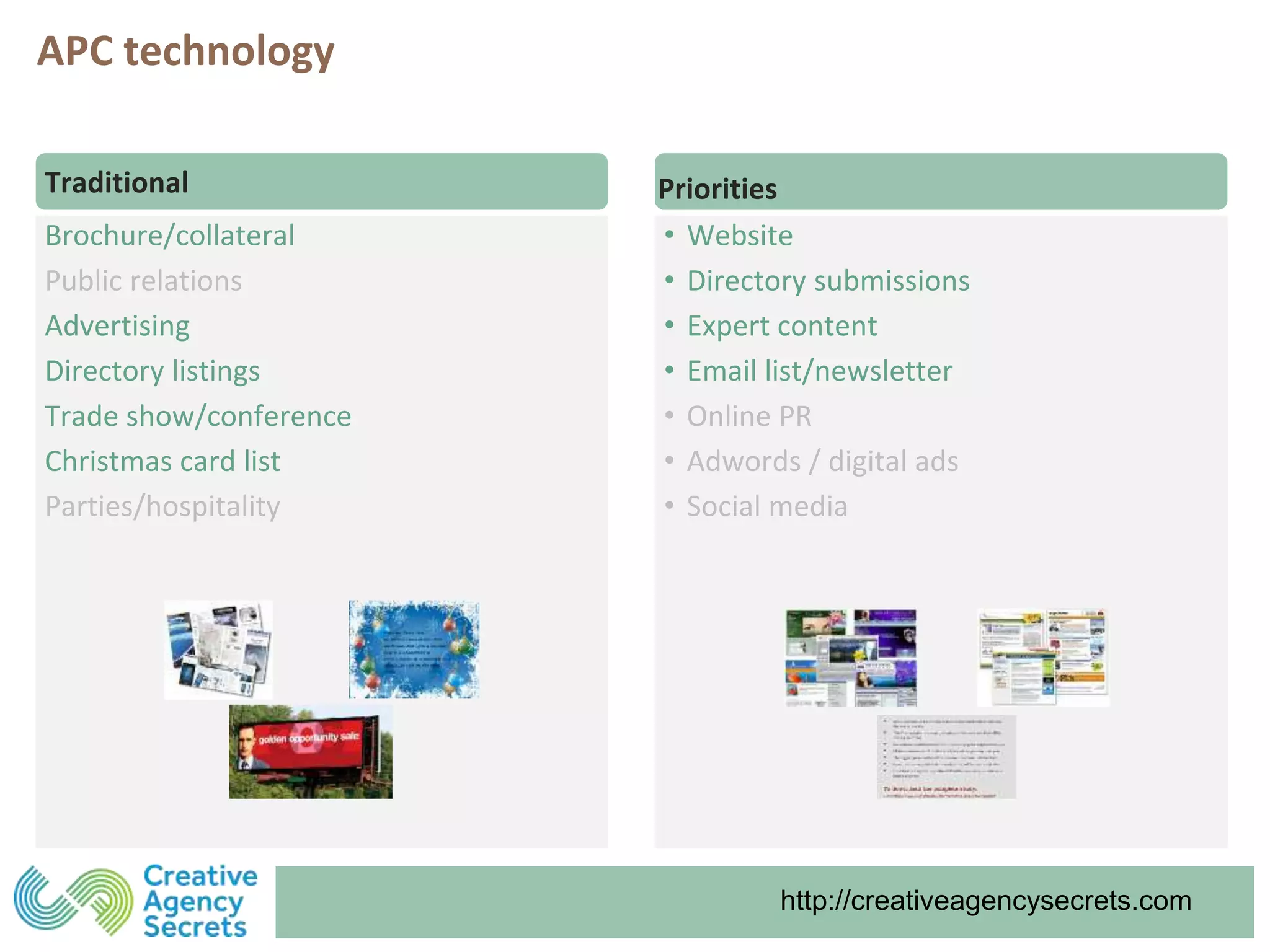 http://creativeagencysecrets.comhttp://creativeagencysecrets.com
Brochure/collateral
Public relations
Advertising
Directory listings
Trade show/conference
Christmas card list
Parties/hospitality
Traditional Priorities
• Website
• Directory submissions
• Expert content
• Email list/newsletter
• Online PR
• Adwords / digital ads
• Social media
APC technology
 