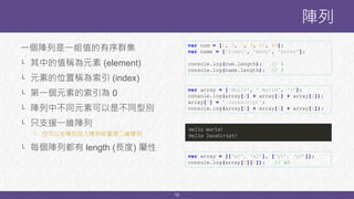 10
一個陣列是一組值的有序群集
└ 其中的值稱為元素 (element)
└ 元素的位置稱為索引 (index)
└ 第一個元素的索引為 0
└ 陣列中不同元素可以是不同型別
└ 只支援一維陣列
└ 但可以在陣列放入陣列來實現二維陣列
└ 每個陣列都有 length (長度) 屬性
陣列
var num = [1, 3, 7, 9, 21, 43];
var name = ['Simen', 'Hedy', 'Peter'];
console.log(num.length); // 6
console.log(name.length); // 3
var array = ['Hello', ' World', '!'];
console.log(array[0] + array[1] + array[2]);
array[1] = ' JavaScript';
console.log(array[0] + array[1] + array[2]);
Hello World!
Hello JavaScript!
var array = [[‘x1’, ‘x2’], [‘y1’, ‘y2’]];
console.log(array[0][1]); // x2
 