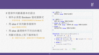 13
If 是條件判斷最基本的語法
└ 條件必須是 Boolean 值或運算式
└ 若是其他值，則會被自動轉型為 Boolean 值
└ 用 else if 來判斷多個條件
└ else if 數量沒有限制
└ 用 else 處理條件不符合的情況
└ 判斷式是由上到下循序執行
└ 當一個條件成立時，後面的條件不再繼續判斷
If
if (條件) {
條件為 true 時執行此程式
}
if (條件1) {
條件1為 true 時執行此程式
} else if (條件2) {
條件1不為 true，但條件2為 true 時執行此程式
} else {
條件皆不為 true 時執行此程式
}
function description(height) {
if (height < 165) {
console.log('矮');
} else if (height >= 165 && height < 175) {
console.log('平均');
} else {
console.log('高');
}
}
description(173); // '平均'
 