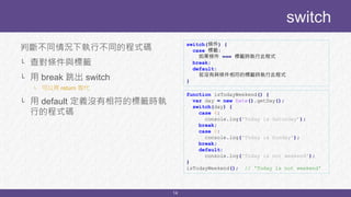 14
判斷不同情況下執行不同的程式碼
└ 查對條件與標籤
└ 用 break 跳出 switch
└ 可以用 return 取代
└ 用 default 定義沒有相符的標籤時執
行的程式碼
switch
switch(條件) {
case 標籤:
如果條件 === 標籤時執行此程式
break;
default:
若沒有與條件相符的標籤時執行此程式
}
function isTodayWeekend() {
var day = new Date().getDay();
switch(day) {
case 6:
console.log('Today is Saturday’);
break;
case 0:
console.log('Today is Sunday');
break;
default:
console.log('Today is not weekend');
}
isTodayWeekend(); // 'Today is not weekend'
 