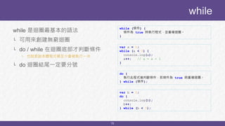 15
while 是迴圈最基本的語法
└ 可用來創建無窮迴圈
└ do / while 在迴圈底部才判斷條件
└ 也就是說本體程式碼至少會被執行一次
└ do 迴圈結尾一定要分號
while
while (條件) {
條件為 true 時執行程式，並重複迴圈。
}
var a = 0;
while (a < 5) {
console.log(a);
a++; // a = a + 1
}
do {
執行此程式後判斷條件，若條件為 true 時重複迴圈。
} while (條件);
var b = 0;
do {
console.log(b);
b++;
} while (b < 5);
 