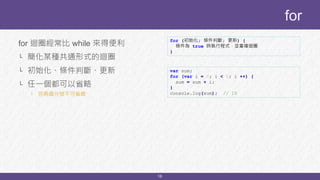 16
for 迴圈經常比 while 來得便利
└ 簡化某種共通形式的迴圈
└ 初始化、條件判斷、更新
└ 任一個都可以省略
└ 但兩個分號不可省略
for
for (初始化; 條件判斷; 更新) {
條件為 true 時執行程式，並重複迴圈
}
var sum;
for (var i = 0; i < 5; i ++) {
sum = sum + i;
}
console.log(sum); // 10
 