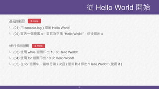 20
基礎練習
└ (01) 用 console.log() 印出 Hello World!
└ (02) 宣告一個變數 x，並其為字串 “Hello World!”，然後印出 x
條件與迴圈
└ (03) 使用 while 迴圈印出 10 次 Hello World!
└ (04) 使用 for 迴圈印出 10 次 Hello World!
└ (05) 在 for 迴圈中，當執行第 i 次且 i 是奇數才印出 “Hello World!” (使用 if )
從 Hello World 開始
3 mins
5 mins
 