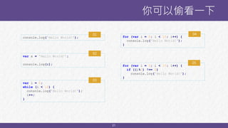 21
你可以偷看一下
console.log('Hello World!');
var x = 'Hello World!';
console.log(x);
for (var i = 0; i < 10; i++) {
console.log('Hello World!');
}
var i = 0;
while (i < 10) {
console.log('Hello World!');
i++;
}
for (var i = 0; i < 10; i++) {
if ((i%2) !== 0)
console.log('Hello World!');
}
01
02
04
03
05
 