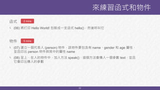 22
函式
└ (06) 將打印 Hello World! 包裝成一支函式 hello()，然後呼叫它
物件
└ (07) 建立一個代表人 (person) 物件，該物件要包含有 name、gender 和 age 屬性，
並且印出 person 物件與其中的屬性 name
└ (08) 呈上，在人的物件中，加入方法 speak()，這個方法會傳入一個參數 text，並且
它會印出傳入的參數
來練習函式和物件
2 mins
5 mins
 