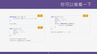 23
你可以偷看一下
function hello() {
console.log('Hello World!');
}
hello();
06
var person = {
name: 'John',
gender: 'man',
age: 20
};
console.log(person);
console.log(person.name);
07
var person = {
name: 'John',
gender: 'man',
age: 20,
speak: function (text) {
console.log(text);
}
};
person.speak('Hi Hi~');
08
 