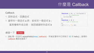 24
Callback
└ 回呼函式、回調函式
└ 當呼叫一個函式 a 時，給他另一個函式 b；
當某種條件成立時 ，就回過頭呼叫函式 b
練習一下
└ (09) 寫一支函式 repeatHello(times, callback)，然後試著呼叫它來執行 10 次 hello()；這裡的
callback 應該放誰呢？
什麼是 Callback
function a (x, y, callback) {
// ... do something
callback();
}
function b () {
// I am a function
}
a('hello', 88, b);
4 mins
 