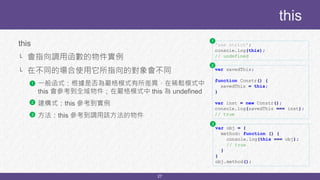 27
this
└ 會指向調用函數的物件實例
└ 在不同的場合使用它所指向的對象會不同
└ 一般函式：根據是否為嚴格模式有所差異，在稀鬆模式中
this 會參考到全域物件；在嚴格模式中 this 為 undefined
└ 建構式：this 參考到實例
└ 方法：this 參考到調用該方法的物件
this
var savedThis;
function Constr() {
savedThis = this;
}
var inst = new Constr();
console.log(savedThis === inst);
// true
var obj = {
method: function () {
console.log(this === obj);
// true
}
}
obj.method();
'use strict';
console.log(this);
// undefined
1
2
3
1
2
3
 