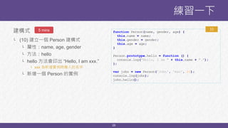 28
建構式
└ (10) 建立一個 Person 建構式
└ 屬性：name, age, gender
└ 方法：hello
└ hello 方法會印出 “Hello, I am xxx.”
└ xxx 為新增實例時傳入的名字
└ 新增一個 Person 的實例
練習一下
5 mins function Person(name, gender, age) {
this.name = name;
this.gender = gender;
this.age = age;
}
Person.prototype.hello = function () {
console.log("Hello, I am " + this.name + ".");
};
var john = new Person('John', 'man', 20);
console.log(john);
john.hello();
10
 