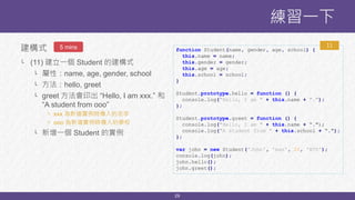 29
建構式
└ (11) 建立一個 Student 的建構式
└ 屬性：name, age, gender, school
└ 方法：hello, greet
└ greet 方法會印出 “Hello, I am xxx.” 和
“A student from ooo”
└ xxx 為新增實例時傳入的名字
└ ooo 為新增實例時傳入的學校
└ 新增一個 Student 的實例
練習一下
function Student(name, gender, age, school) {
this.name = name;
this.gender = gender;
this.age = age;
this.school = school;
}
Student.prototype.hello = function () {
console.log("Hello, I am " + this.name + ".");
};
Student.prototype.greet = function () {
console.log("Hello, I am " + this.name + “.");
console.log("A student from " + this.school + “.");
};
var john = new Student('John', 'man', 20, 'NTU');
console.log(john);
john.hello();
john.greet();
115 mins
 