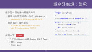 30
繼承另一個物件的屬性與方法
└ 實現物件原型繼承的函式 util.inherits()
└ util.inherits(A, B) 是把 B.prototype 複製到 A 身上
└ 使用 call() 繼承屬性
└ 讓父建構式用子建構式的 this 來執行初始化
└ call() 是 Function.prototype 中的方法
練習一下
└ (12) 使用 util.inherits() 讓 Student 繼承自 Person
└ 屬性：school
└ 方法：greet
重寫好麻煩：繼承
8 mins
function Student(name, school) {
Person.call(this, name);
this.school = school;
}
util.inherits(Student, Person);
var john = new Student('John', 'NTUT');
function Person(name) {
this.name = name;
}
Person.prototype.hello = function () {};
 