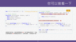 31
你可以偷看一下
var util = require('util');
// Class: Person
function Person(name, gender, age) {
this.name = name;
this.gender = gender;
this.age = age;
}
Person.prototype.hello = function () {
console.log("Hello, I am " + this.name + ".");
};
// Class: Student
function Student(name, gender, age, school) {
Person.call(this, name, gender, age);
this.school = school;
}
util.inherits(Student, Person);
Student.prototype.greet = function () {
console.log("Hello, I am " + this.name + “.");
console.log("A student from " + this.school);
};
var john = new Student('John', 'man', 20, 'NTUT');
john.hello();
john.greet();
12


這個程式寫完後，請試著單獨拿掉 ，執行看看結果如何。然後，
試著單獨拿掉  再看看結果如何。如果有異狀，想想看為什麼？
引用 Node.js 原生模組 util
 