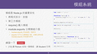 32
模組是 Node.js 的重要支柱
└ 將程式拆分、封裝
└ 第三方模組
└ require() 載入模組
└ module.exports 公開模組介面
└ module.exports 初始值是一個物件
└ exports 也可以公開模組介面，但要注意他是
module.exports 初始值的參考
練習一下
└ (13) 讓 Person 成為一個模組，讓 Student 引用
模組系統
5 mins
var name = 'peter'
function hello() {
console.log("Hello, I am " + name + ".");
}
module.exports = hello;
var hello = require(‘./hello’);
hello();
var name = 'peter'
exports.hello = function () {
console.log("Hello, I am " + name + ".");
}
var obj = require(‘./hello’);
obj.hello();
 