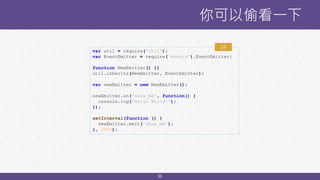 35
你可以偷看一下
var util = require('util');
var EventEmitter = require('events').EventEmitter;
function NewEmitter() {}
util.inherits(NewEmitter, EventEmitter);
var newEmitter = new NewEmitter();
newEmitter.on('show_me', function() {
console.log('Hello World!');
});
setInterval(function () {
newEmitter.emit('show_me');
}, 3000);
16
 
