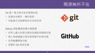 37
Git 是一套分散式版本管理系統
└ 支援本地操作、備份容易
└ 功能強大且具彈性的分支與合併
Github 是軟體原始碼代管服務
└ 世界上最大的程式碼存放網站和開源社群
└ 個人和組織建立和存取保管中的程式碼
└ 共同軟體開發功能
└ 完整的 Git 版控支援
開源無所不在
GitHub
 