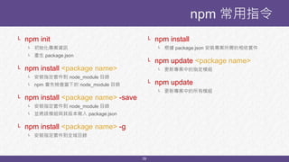 39
└ npm init
└ 初始化專案資訊
└ 產生 package.json
└ npm install <package name>
└ 安裝指定套件到 node_module 目錄
└ npm 會先檢查當下的 node_module 目錄
└ npm install <package name> -save
└ 安裝指定套件到 node_module 目錄
└ 並將該模組與其版本寫入 package.json
└ npm install <package name> -g
└ 安裝指定套件到全域目錄
npm 常用指令
└ npm install
└ 根據 package.json 安裝專案所需的相依套件
└ npm update <package name>
└ 更新專案中的指定模組
└ npm update
└ 更新專案中的所有模組
 