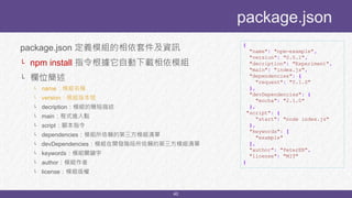 40
package.json 定義模組的相依套件及資訊
└ npm install 指令根據它自動下載相依模組
└ 欄位簡述
└ name：模組名稱
└ version：模組版本號
└ decription：模組的簡短描述
└ main：程式進入點
└ script：腳本指令
└ dependencies：模組所依賴的第三方模組清單
└ devDependencies：模組在開發階段所依賴的第三方模組清單
└ keywords：模組關鍵字
└ author：模組作者
└ license：模組版權
package.json
{
"name": "npm-example",
"version": "0.0.1",
"decription": "Experiment",
"main": "index.js",
"dependencies": {
"request": "0.1.0"
},
"devDependencies": {
"mocha": "2.1.0"
},
"script": {
"start": "node index.js"
},
"keywords": [
"example"
],
"author": "PeterEB",
"license": "MIT"
}
 