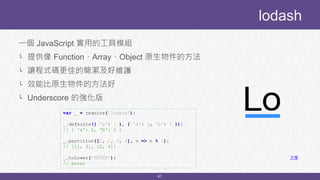 41
一個 JavaScript 實用的工具模組
└ 提供像 Function、Array、Object 原生物件的方法
└ 讓程式碼更佳的簡潔及好維護
└ 效能比原生物件的方法好
└ Underscore 的強化版
lodash
文檔
var _ = require('lodash');
_.defaults({ 'a': 1 }, { 'a': 3, 'b': 2 });
// { 'a': 1, 'b': 2 }
_.partition([1, 2, 3, 4], n => n % 2);
// [[1, 3], [2, 4]]
_.toLower('PETER');
// peter
 