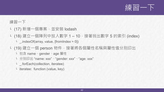 42
練習一下
└ (17) 新增一個專案，並安裝 lodash
└ (18) 建立一個陣列中放入數字 1 – 10，接著找出數字 5 的索引 (index)
└ _.indexOf(array, value, [fromIndex = 0])
└ (19) 建立一個 person 物件，接著將各個屬性名稱與屬性值分別印出
└ 包含 name、gender、age 屬性
└ 分別印出 “name: xxx”、“gender: xxx”、“age: xxx”
└ _.forEach(collection, iteratee)
└ iteratee: function (value, key)
練習一下
 