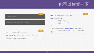 43
你可以偷看一下
$ npm init
17
example$ npm install lodash
var _ = require('lodash');
var num = [1, 2, 3, 4, 5, 6, 7, 8, 9, 10];
console.log(_.indexOf(num, 5));
18
var _ = require('lodash');
var person = {
name: 'John',
gender: 'man',
age: 26
};
_.forEach(person, function(value, key) {
console.log(key + ': ' + value);
});
19
 
