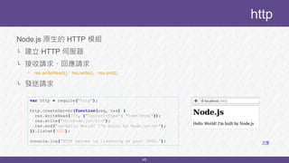 45
Node.js 原生的 HTTP 模組
└ 建立 HTTP 伺服器
└ 接收請求、回應請求
└ res.writeHead()、res.write()、res.end()
└ 發送請求
http
var http = require("http");
http.createServer(function(req, res) {
res.writeHead(200, {"Content-Type": "text/html"});
res.write("<h1>Node.js</h1>");
res.end("<p>Hello World! I'm built by Node.js</p>");
}).listen(3000);
console.log("HTTP Server is listening at port 3000."); 文檔
 