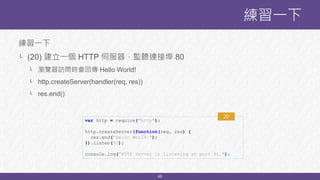 46
練習一下
└ (20) 建立一個 HTTP 伺服器，監聽連接埠 80
└ 瀏覽器訪問時會回傳 Hello World!
└ http.createServer(handler(req, res))
└ res.end()
練習一下
var http = require("http");
http.createServer(function(req, res) {
res.end(“Hello World!");
}).listen(80);
console.log("HTTP Server is listening at port 80.");
20
 