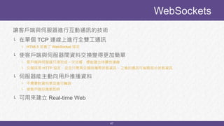 47
讓客戶端與伺服器進行互動通訊的技術
└ 在單個 TCP 連線上進行全雙工通訊
└ HTML5 定義了 WebSocket 協定
└ 使客戶端與伺服器間資料交換變得更加簡單
└ 客戶端與伺服器只須完成一次交握，便能建立持續性連線
└ 交握採用 HTTP 協定，並且只需再交握時攜帶狀態資訊，之後的通訊可省略部分狀態資訊
└ 伺服器能主動向用戶推播資料
└ 不需要對資料更改進行輪詢
└ 使客戶端反應更即時
└ 可用來建立 Real-time Web
WebSockets
 