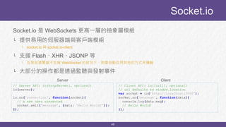48
Socket.io 是 WebSockets 更高一層的抽象層模組
└ 提供易用的伺服器端與客戶端模組
└ socket.io 與 socket.io-client
└ 支援 Flash、XHR、JSONP 等
└ 在某些瀏覽器不支援 WebSocket 的狀況下，則會自動改用其他的方式來傳輸
└ 大部分的操作都是透過監聽與發射事件
Socket.io
// Server API: io(httpServer[, oprions])
io(server);
io.on('connection', function(socket){
// a new user connected
socket.emit('message’, {data: 'Hello World!'});
});
// Client API: io([url][, oprions])
// url defaults to window.location
var socket = io('http://localhost:3000’);
socket.on('message', function(data){
console.log(data.msg);
// Hello World!
});
Server Client
 
