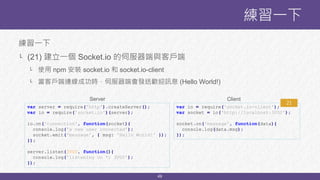 49
練習一下
└ (21) 建立一個 Socket.io 的伺服器端與客戶端
└ 使用 npm 安裝 socket.io 和 socket.io-client
└ 當客戶端連線成功時，伺服器端會發送歡迎訊息 (Hello World!)
練習一下
var server = require('http').createServer();
var io = require('socket.io')(server);
io.on('connection', function(socket){
console.log('a new user connected');
socket.emit('message', { msg: 'Hello World!' });
});
server.listen(3000, function(){
console.log('listening on *: 3000');
});
var io = require('socket.io-client');
var socket = io('http://localhost:3000');
socket.on('message', function(data){
console.log(data.msg);
});
Server Client
21
 