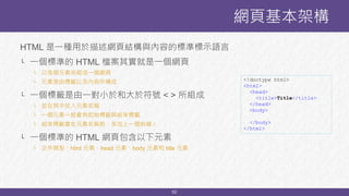 52
HTML 是一種用於描述網頁結構與內容的標準標示語言
└ 一個標準的 HTML 檔案其實就是一個網頁
└ 以各個元素來組成一個網頁
└ 元素是由標籤以及內容所構成
└ 一個標籤是由一對小於和大於符號 < > 所組成
└ 並在其中放入元素名稱
└ 一個元素一般會有起始標籤與結束標籤
└ 結束標籤會在元素名稱前，多加上一個斜線 /
└ 一個標準的 HTML 網頁包含以下元素
└ 文件類型、html 元素、head 元素、body 元素和 title 元素
網頁基本架構
<!doctype html>
<html>
<head>
<title>Title</title>
</head>
<body>
</body>
</html>
 