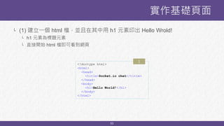 53
實作基礎頁面
<!doctype html>
<html>
<head>
<title>Socket.io chat</title>
</head>
<body>
<h1>Hello World!</h1>
</body>
</html>
└ (1) 建立一個 html 檔，並且在其中用 h1 元素印出 Hello Wrold!
└ h1 元素為標題元素
└ 直接開始 html 檔即可看到網頁
1
 