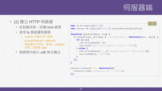 54
└ (2) 建立 HTTP 伺服器
└ 收到請求時，回傳 html 網頁
└ 使用 fs 模組讀取網頁
└ node.js 內建的核心模組
└ fs.readFile(path, callback);
└ 檔案讀取完成後，會傳入 callback
的第二個參數 data
└ 將網頁內容以 utf8 格式傳出
伺服器端
var fs = require('fs');
var server = require('http').createServer(handler);
function handler(req, res) {
fs.readFile(__dirname + '/index.html', function(err, data) {
if (err){
res.writeHead(404);
res.end("opps this doesn't exist - 404");
} else {
res.writeHead(200, {"Content-Type": "text/html"});
res.end(data, "utf8");
}
});
}
server.listen(3000, function(){
console.log('listening on *: 3000');
});
2
 