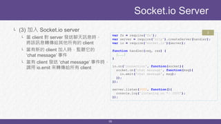55
└ (3) 加入 Socket.io server
└ 當 client 對 server 發送聊天訊息時，
將該訊息轉傳給其他所有的 client
└ 當有新的 client 加入時，監聽它的
‘chat message’ 事件
└ 當有 client 發送 ‘chat message’ 事件時，
調用 io.emit 來轉傳給所有 client
Socket.io Server
var fs = require('fs');
var server = require('http').createServer(handler);
var io = require('socket.io')(server);
function handler(req, res) {
[...]
}
io.on('connection', function(socket){
socket.on('chat message', function(msg){
io.emit('chat message', msg);
});
});
server.listen(3000, function(){
console.log('listening on *: 3000');
});
3
 