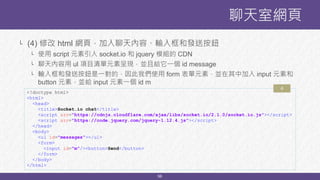 56
聊天室網頁
<!doctype html>
<html>
<head>
<title>Socket.io chat</title>
<script src="https://cdnjs.cloudflare.com/ajax/libs/socket.io/2.1.0/socket.io.js"></script>
<script src="https://code.jquery.com/jquery-1.12.4.js"></script>
</head>
<body>
<ul id="messages"></ul>
<form>
<input id="m"/><button>Send</button>
</form>
</body>
</html>
4
└ (4) 修改 html 網頁，加入聊天內容、輸入框和發送按鈕
└ 使用 script 元素引入 socket.io 和 jquery 模組的 CDN
└ 聊天內容用 ul 項目清單元素呈現，並且給它一個 id message
└ 輸入框和發送按鈕是一對的，因此我們使用 form 表單元素，並在其中加入 input 元素和
button 元素，並給 input 元素一個 id m
 