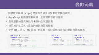 7
變數範疇
一個變數的範疇 (scope) 是指程式碼中該變數有定義的區域
└ JavaScript 有兩種變數範疇：全域變數和區域變數
└ 區域變數的優先序比同名稱的全域變數高
└ 使用 var 在函式內宣告的變數為區域變數
└ 使用 let 在函式、for 區塊、if 區塊、或純區塊內宣告的變數為區域變數
var scope = 'global';
function checkScope() {
var scope = 'local’;
console.log(scope); // local
}
checkScope();
console.log(scope); // global
let x = 1;
if (true) {
let x = 2;
console.log(x); // 2
}
console.log(x); // 1
var x = 1;
if (true) {
var x = 2;
console.log(x); // 2
}
console.log(x); // 2
 