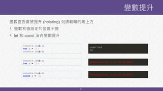 8
變數提升
console.log(a);
var a = 10;
console.log(a);
undefined
10
變數宣告會被提升 (hoisting) 到該範疇的最上方
└ 變數初值設定的位置不變
└ let 和 const 沒有變數提升
console.log(a);
let a = 10;
ReferenceError: a is not defined
console.log(a);
const a = 10;
ReferenceError: a is not defined
 