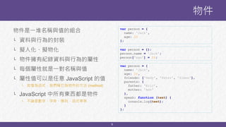 9
物件是一堆名稱與值的組合
└ 資料與行為的封裝
└ 擬人化、擬物化
└ 物件擁有紀錄資料與行為的屬性
└ 每個屬性就是一對名稱與值
└ 屬性值可以是任意 JavaScript 的值
└ 若值為函式，我們稱它為物件的方法 (method)
└ JavaScript 中所有東西都是物件
└ 不論是數字、字串、陣列、函式等等
物件
var person = {};
person.name = 'Jack';
person['age'] = 26;
var person = {
name: 'Jack',
age: 26,
friends: ['Hedy', 'Peter', 'Simen'],
parents: {
father: 'Eric’,
mother: 'Ann'
},
speak: function (text) {
console.log(text);
}
};
var person = {
name: 'Jack',
age: 26
};
 
