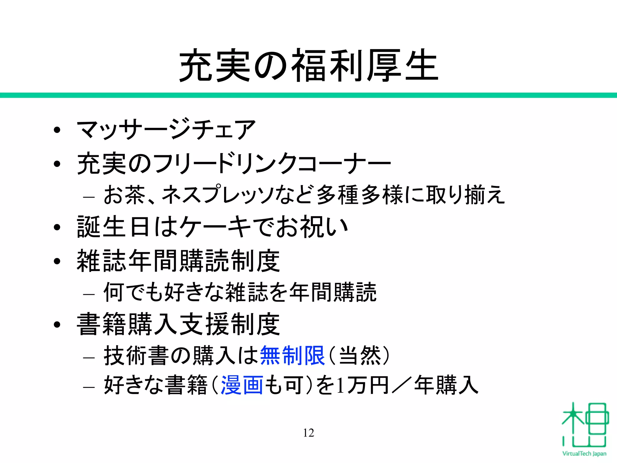 充実の福利厚生
• マッサージチェア
• 充実のフリードリンクコーナー
– お茶、ネスプレッソなど多種多様に取り揃え
• 誕生日はケーキでお祝い
• 雑誌年間購読制度
– 何でも好きな雑誌を年間購読
• 書籍購入支援制度
– 技術書の購入は無制限（当然）
– 好きな書籍（漫画も可）を1万円／年購入
12
 