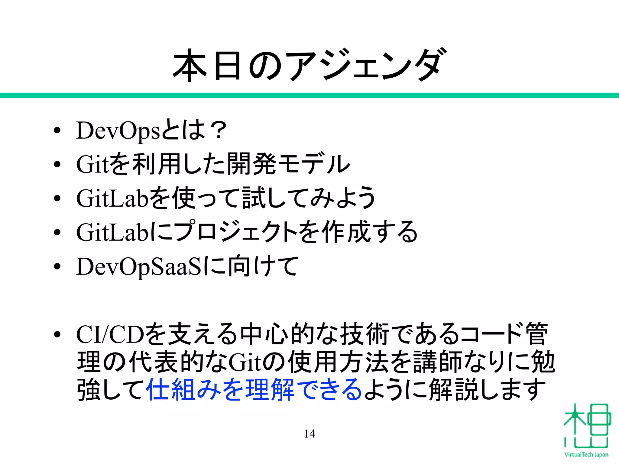 本日のアジェンダ
• DevOpsとは？
• Gitを利用した開発モデル
• GitLabを使って試してみよう
• GitLabにプロジェクトを作成する
• DevOpSaaSに向けて
• CI/CDを支える中心的な技術であるコード管
理の代表的なGitの使用方法を講師なりに勉
強して仕組みを理解できるように解説します
14
 