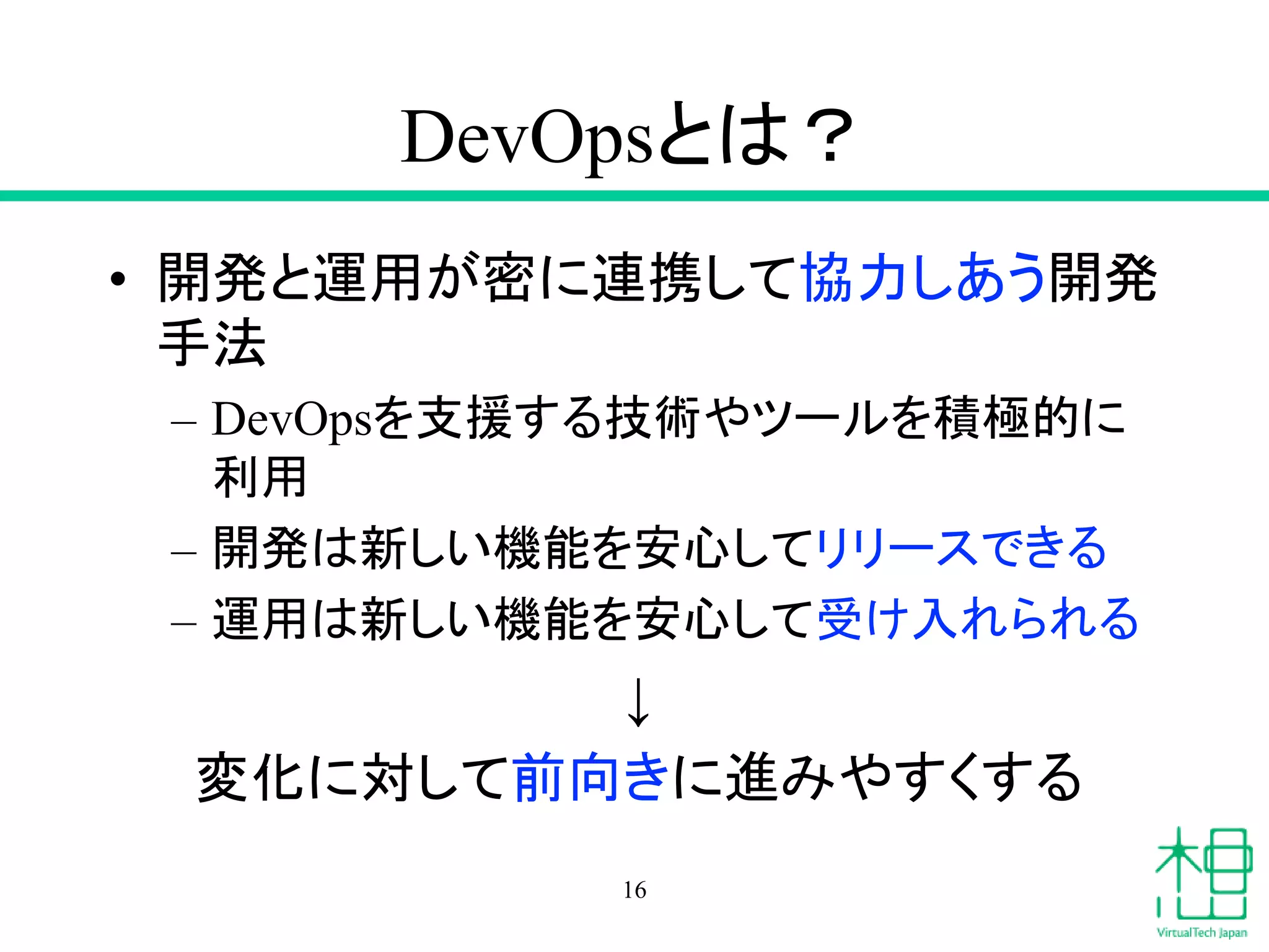 DevOpsとは？
• 開発と運用が密に連携して協力しあう開発
手法
– DevOpsを支援する技術やツールを積極的に
利用
– 開発は新しい機能を安心してリリースできる
– 運用は新しい機能を安心して受け入れられる
↓
変化に対して前向きに進みやすくする
16
 